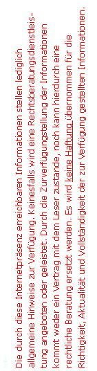 Textfeld: <=�...Die durch diese Internetpr�senz erreichbaren Informationen stellen lediglich allgemeine Hinweise zur Verf�gung. Keinesfalls wird eine Rechtsberatungsdienstleistung angeboten oder geleistet. Durch die Zurverf�gungstellung der Informationen kommt weder ein Vertrag mit dem Leser zustande, noch kann hierdurch eine rechtliche Beratung ersetzt werden. Es wird keine Haftung �bernommen f�r die Richtigkeit, Aktualit�t und Vollst�ndigkeit der zur Verf�gung gestellten Informationen.